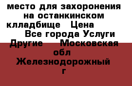место для захоронения на останкинском клладбище › Цена ­ 1 000 000 - Все города Услуги » Другие   . Московская обл.,Железнодорожный г.